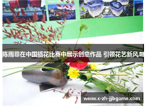 陈雨菲在中国插花比赛中展示创意作品 引领花艺新风潮 陈雨菲在中国插花比赛中展示创意作品 引领花艺新风潮
