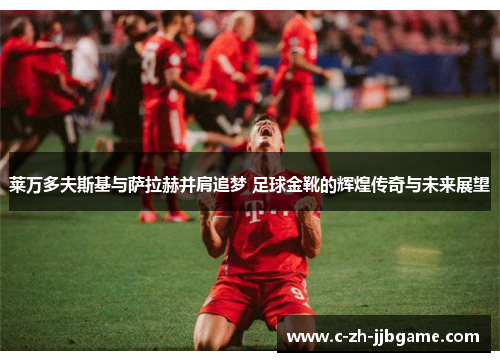 莱万多夫斯基与萨拉赫并肩追梦 足球金靴的辉煌传奇与未来展望 莱万多夫斯基与萨拉赫并肩追梦 足球金靴的辉煌传奇与未来展望