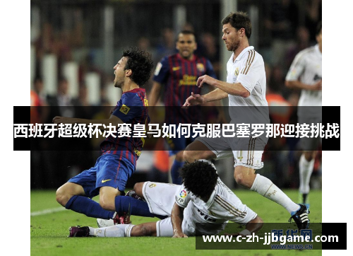 西班牙超级杯决赛皇马如何克服巴塞罗那迎接挑战 西班牙超级杯决赛皇马如何克服巴塞罗那迎接挑战