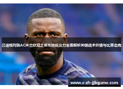 吕迪格对阵AC米兰欧冠之夜攻防统治力全面解析关键战术价值与比赛走向