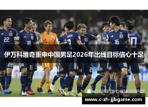 伊万科维奇重申中国男足2026年出线目标信心十足 伊万科维奇重申中国男足2026年出线目标信心十足