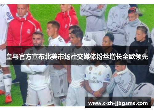 皇马官方宣布北美市场社交媒体粉丝增长全欧领先